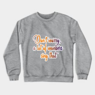 Don’t worry, a lot of wankers sing that Crewneck Sweatshirt